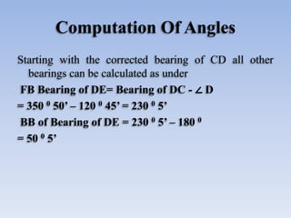 Computation Of Angles
Starting with the corrected bearing of CD all other
bearings can be calculated as under
FB Bearing of DE= Bearing of DC - ∠ D
= 350 0 50’ – 120 0 45’ = 230 0 5’
BB of Bearing of DE = 230 0 5’ – 180 0
= 50 0 5’
 