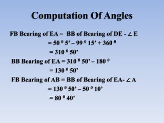 Computation Of Angles
FB Bearing of EA = BB of Bearing of DE - ∠ E
= 50 0 5’ – 99 0 15’ + 360 0
= 310 0 50’
BB Bearing of EA = 310 0 50’ – 180 0
= 130 0 50’
FB Bearing of AB = BB of Bearing of EA- ∠ A
= 130 0 50’ – 50 0 10’
= 80 0 40’
 