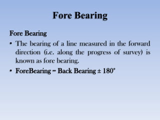 Fore Bearing
Fore Bearing
• The bearing of a line measured in the forward
direction (i.e. along the progress of survey) is...