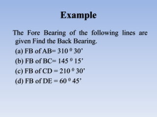 Example
The Fore Bearing of the following lines are
given Find the Back Bearing.
(a) FB of AB= 310 0 30’
(b) FB of BC= 145...