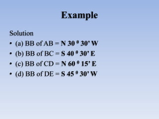 Example
Solution
• (a) BB of AB = N 30 0 30’ W
• (b) BB of BC = S 40 0 30’ E
• (c) BB of CD = N 60 0 15’ E
• (d) BB of DE ...