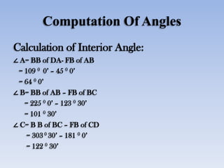 Computation Of Angles
Calculation of Interior Angle:
∠ A= BB of DA- FB of AB
= 109 0 0’ – 45 0 0’
= 64 0 0’
∠ B= BB of AB ...