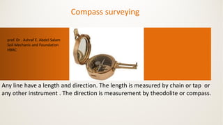 Compass surveying
Any line have a length and direction. The length is measured by chain or tap or
any other instrument . The direction is measurement by theodolite or compass.
prof. Dr . Ashraf E. Abdel-Salam
Soil Mechanic and Foundation
HBRC
 