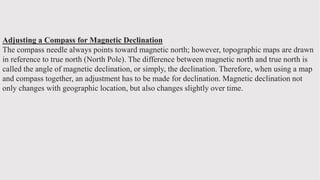 Adjusting a Compass for Magnetic Declination
The compass needle always points toward magnetic north; however, topographic maps are drawn
in reference to true north (North Pole). The difference between magnetic north and true north is
called the angle of magnetic declination, or simply, the declination. Therefore, when using a map
and compass together, an adjustment has to be made for declination. Magnetic declination not
only changes with geographic location, but also changes slightly over time.
 