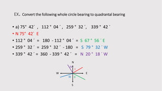 EX. Convert the following whole circle bearing to quadrantal bearing
• a) 75° 42´ , 112 ° 04 ´ , 259 ° 32 ´, 339 ° 42 ´
• N 75° 42´ E
• 112 ° 04 ´ = 180 - 112 ° 04 ´ = S 67 ° 56 ´ E
• 259 ° 32 ´ = 259 ° 32 ´ - 180 = S 79 ° 32 ´ W
• 339 ° 42 ´ = 360 - 339 ° 42 ´ = N 20 ° 18 ´ W
N
E
S
W
I
IIIII
IV
 