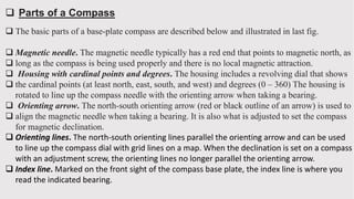  Parts of a Compass
 The basic parts of a base-plate compass are described below and illustrated in last fig.
 Magnetic needle. The magnetic needle typically has a red end that points to magnetic north, as
 long as the compass is being used properly and there is no local magnetic attraction.
 Housing with cardinal points and degrees. The housing includes a revolving dial that shows
 the cardinal points (at least north, east, south, and west) and degrees (0 – 360) The housing is
rotated to line up the compass needle with the orienting arrow when taking a bearing.
 Orienting arrow. The north-south orienting arrow (red or black outline of an arrow) is used to
 align the magnetic needle when taking a bearing. It is also what is adjusted to set the compass
for magnetic declination.
 Orienting lines. The north-south orienting lines parallel the orienting arrow and can be used
to line up the compass dial with grid lines on a map. When the declination is set on a compass
with an adjustment screw, the orienting lines no longer parallel the orienting arrow.
 Index line. Marked on the front sight of the compass base plate, the index line is where you
read the indicated bearing.
 
