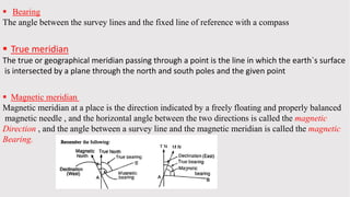  Bearing
The angle between the survey lines and the fixed line of reference with a compass
 True meridian
The true or geographical meridian passing through a point is the line in which the earth`s surface
is intersected by a plane through the north and south poles and the given point
 Magnetic meridian
Magnetic meridian at a place is the direction indicated by a freely floating and properly balanced
magnetic needle , and the horizontal angle between the two directions is called the magnetic
Direction , and the angle between a survey line and the magnetic meridian is called the magnetic
Bearing.
 
