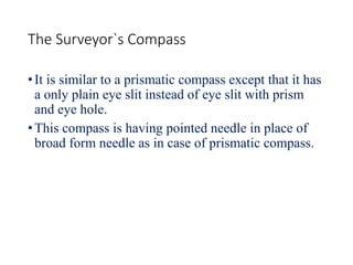 The Surveyor`s Compass
•It is similar to a prismatic compass except that it has
a only plain eye slit instead of eye slit with prism
and eye hole.
•This compass is having pointed needle in place of
broad form needle as in case of prismatic compass.
 