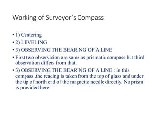 Working of Surveyor`s Compass
• 1) Centering
• 2) LEVELING
• 3) OBSERVING THE BEARING OF A LINE
• First two observation are same as prismatic compass but third
observation differs from that.
• 3) OBSERVING THE BEARING OF A LINE : in this
compass ,the reading is taken from the top of glass and under
the tip of north end of the magnetic needle directly. No prism
is provided here.
 
