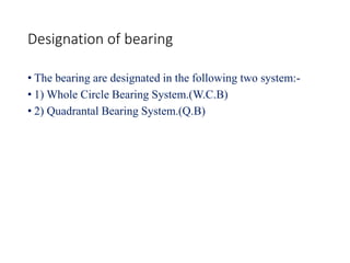 Designation of bearing
• The bearing are designated in the following two system:-
• 1) Whole Circle Bearing System.(W.C.B)
• 2) Quadrantal Bearing System.(Q.B)
 