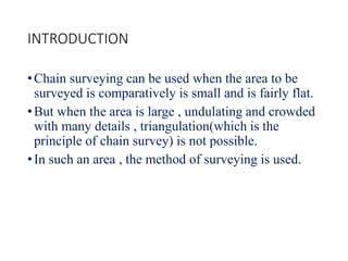INTRODUCTION
•Chain surveying can be used when the area to be
surveyed is comparatively is small and is fairly flat.
•But when the area is large , undulating and crowded
with many details , triangulation(which is the
principle of chain survey) is not possible.
•In such an area , the method of surveying is used.
 