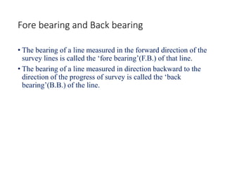 Fore bearing and Back bearing
• The bearing of a line measured in the forward direction of the
survey lines is called the ‘fore bearing’(F.B.) of that line.
• The bearing of a line measured in direction backward to the
direction of the progress of survey is called the ‘back
bearing’(B.B.) of the line.
 