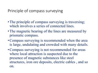 Principle of compass surveying
•The principle of compass surveying is traversing;
which involves a series of connected lines.
•The magnetic bearing of the lines are measured by
prismatic compass.
•Compass surveying is recommended when the area
is large, undulating and crowded with many details.
•Compass surveying is not recommended for areas
where local attraction is suspected due to the
presence of magnetic substances like steel
structures, iron ore deposits, electric cables , and so
on.
 