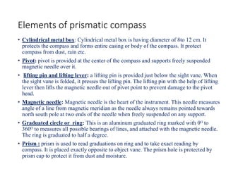 Elements of prismatic compass
• Cylindrical metal box: Cylindrical metal box is having diameter of 8to 12 cm. It
protects the compass and forms entire casing or body of the compass. It protect
compass from dust, rain etc.
• Pivot: pivot is provided at the center of the compass and supports freely suspended
magnetic needle over it.
• lifting pin and lifting lever: a lifting pin is provided just below the sight vane. When
the sight vane is folded, it presses the lifting pin. The lifting pin with the help of lifting
lever then lifts the magnetic needle out of pivot point to prevent damage to the pivot
head.
• Magnetic needle: Magnetic needle is the heart of the instrument. This needle measures
angle of a line from magnetic meridian as the needle always remains pointed towards
north south pole at two ends of the needle when freely suspended on any support.
• Graduated circle or ring: This is an aluminum graduated ring marked with 0ᴼ to
360ᴼ to measures all possible bearings of lines, and attached with the magnetic needle.
The ring is graduated to half a degree.
• Prism : prism is used to read graduations on ring and to take exact reading by
compass. It is placed exactly opposite to object vane. The prism hole is protected by
prism cap to protect it from dust and moisture.
 