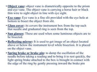 • Object vane: object vane is diametrically opposite to the prism
and eye vane. The object vane is carrying a horse hair or black
thin wire to sight object in line with eye sight.
• Eye vane: Eye vane is a fine slit provided with the eye hole at
bottom to bisect the object from slit.
• Glass cover: its covers the instrument box from the top such
that needle and graduated ring is seen from the top.
• Sun glasses: These are used when some luminous objects are to
be bisected.
• Reflecting mirror: It is used to get image of an object located
above or below the instrument level while bisection. It is placed
on the object vane.
• Spring brake or brake pin: to damp the oscillation of the
needle before taking a reading and to bring it to rest quickly, the
light spring brake attached to the box is brought in contact with
the edge of the ring by gently pressing inward the brake pin
 