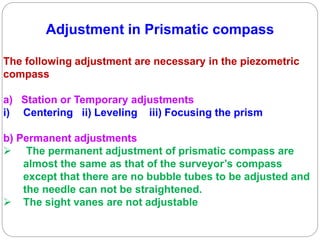 Adjustment in Prismatic compass
The following adjustment are necessary in the piezometric
compass
a) Station or Temporary adjustments
i) Centering ii) Leveling iii) Focusing the prism
b) Permanent adjustments
 The permanent adjustment of prismatic compass are
almost the same as that of the surveyor’s compass
except that there are no bubble tubes to be adjusted and
the needle can not be straightened.
 The sight vanes are not adjustable
 