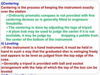 i)Centering
Centering is the process of keeping the instrument exactly
over the station
Ordinarily prismatic compass is not provided with fine
centering devices as is generally fitted to engineers
theodolite.
The centering is done by adjusting the legs of tripod
A plum bob may be used to judge the center if it is not
available, it may be judge by dropping a pebble from
the center of the bottom of the instrument
ii) Leveling
If the instrument is a hand instrument, it must be held in
hand in such a way that the graduated disc is swinging freely
and appears to be level as judged from the top edge of the
case.
Generally a tripod is provided with ball and socket
arrangement with the help of which the top of the box can be
leveled
 