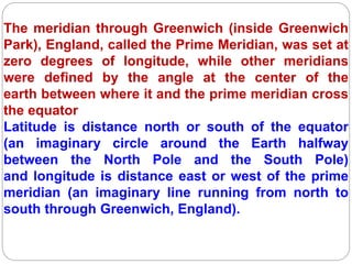The meridian through Greenwich (inside Greenwich
Park), England, called the Prime Meridian, was set at
zero degrees of longitude, while other meridians
were defined by the angle at the center of the
earth between where it and the prime meridian cross
the equator
Latitude is distance north or south of the equator
(an imaginary circle around the Earth halfway
between the North Pole and the South Pole)
and longitude is distance east or west of the prime
meridian (an imaginary line running from north to
south through Greenwich, England).
 