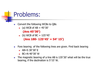 Problems:
 Convert the following WCBs to QBs
 (a) WCB of AB = 45°30’
(Ans 45°30’)
 (b) WCB of BC = 125°45’
(Ans 180- 125°45’ = 54° 15’)
 Fore bearing of the following lines are given. Find back bearing
 AB=S 30°30’ E
 BC=N 40°30’ W
 The magnetic bearing of a line AB is 135°30’ what will be the true
bearing, if the declination is 5°15’ W.
 