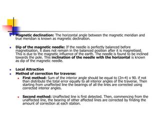  Magnetic declination: The horizontal angle between the magnetic meridian and
true meridian is known as magnetic declination.
 Dip of the magnetic needle: If the needle is perfectly balanced before
magnetisation, it does not remain in the balanced position after it is magnetised.
This is due to the magnetic influence of the earth. The needle is found to be inclined
towards the pole. This inclination of the needle with the horizontal is known
as dip of the magnetic needle.
 Local Attraction
 Method of correction for traverse:
 First method: Sum of the interior angle should be equal to (2n-4) x 90. if not
than distribute the total error equally to all interior angles of the traverse. Then
starting from unaffected line the bearings of all the lines are corrected using
corrected interior angles.
 Second method: Unaffected line is first detected. Then, commencing from the
unaffected line, the bearing of other affected lines are corrected by finding the
amount of correction at each station.
 