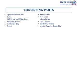 CONSISTING PARTS
MATRUSRI
ENGINEERING COLLEGE
• Cylindrical metal box
• Pivot
• Lifting pin and lifting liver
• Magnetic Needle
• Graduated Ring
• Prism
• Object vane
• Eye Vane
• Glass Cover
• Sun Glasses
• Reflecting Mirror
• Spring Brake or Brake Pin
 
