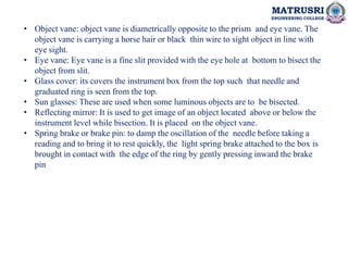MATRUSRI
ENGINEERING COLLEGE
• Object vane: object vane is diametrically opposite to the prism and eye vane. The
object vane is carrying a horse hair or black thin wire to sight object in line with
eye sight.
• Eye vane: Eye vane is a fine slit provided with the eye hole at bottom to bisect the
object from slit.
• Glass cover: its covers the instrument box from the top such that needle and
graduated ring is seen from the top.
• Sun glasses: These are used when some luminous objects are to be bisected.
• Reflecting mirror: It is used to get image of an object located above or below the
instrument level while bisection. It is placed on the object vane.
• Spring brake or brake pin: to damp the oscillation of the needle before taking a
reading and to bring it to rest quickly, the light spring brake attached to the box is
brought in contact with the edge of the ring by gently pressing inward the brake
pin
 