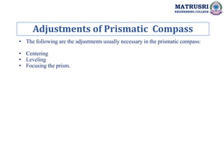 Adjustments of Prismatic Compass
MATRUSRI
ENGINEERING COLLEGE
• The following are the adjustments usually necessary in the prismatic compass:
• Centering
• Leveling
• Focusing the prism.
 