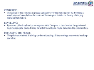 MATRUSRI
ENGINEERING COLLEGE
CENTERING:
• The center of the compass is placed vertically over the station point by dropping a
small piece of stone below the center of the compass, it falls on the top of the peg
marking that station.
LEVELLING:
• By means of ball and socket arrangement the Compass is then leveled the graduated
ring swings quite freely. It may be tested by rolling a round pencil on the compass box.
FOCUSSING THE PRISM :
• The prism attachment is slid up or down focusing till the readings are seen to be sharp
and clear.
 