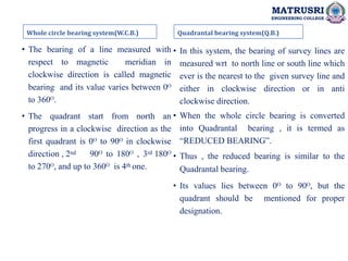 MATRUSRI
ENGINEERING COLLEGE
Whole circle bearing system(W.C.B.)
• The bearing of a line measured with
respect to magnetic meridian in
clockwise direction is called magnetic
bearing and its value varies between 0ᴼ
to 360ᴼ.
• The quadrant start from north an
progress in a clockwise direction as the
first quadrant is 0ᴼ to 90ᴼ in clockwise
direction , 2nd 90ᴼ to 180ᴼ , 3rd 180ᴼ
to 270ᴼ, and up to 360ᴼ is 4th one.
Quadrantal bearing system(Q.B.)
• In this system, the bearing of survey lines are
measured wrt to north line or south line which
ever is the nearest to the given survey line and
either in clockwise direction or in anti
clockwise direction.
• When the whole circle bearing is converted
into Quadrantal bearing , it is termed as
“REDUCED BEARING”.
• Thus , the reduced bearing is similar to the
Quadrantal bearing.
• Its values lies between 0ᴼ to 90ᴼ, but the
quadrant should be mentioned for proper
designation.
 