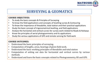 SURVEYING & GEOMATICS
COURSE OBJECTIVES:
• To study the basic concepts & Principles of Surveying
• To know the field applications and concepts of levelling survey & Contouring
• To Know the importance of theodolite, total station and their practical applications
• Study the basic concept of trigonometrical levelling, and field applications
• Analyse the horizontal and vertical curves for survey work related to Roads & Railways
• Know the principles of aerial photogrammetry and its applications
• Study the various applications of GPS and remote sensing for field work
COURSE OUTCOMES:
• Understand the basic principles of surveying.
• Computation of lengths, areas, bearings of given field work.
• Understand the basic working principles of theodolite and total station
• Computation of setting out data for horizontal and vertical curves by various
methods.
• Understand and learn the basic concepts related to Photogrammetry, RS and GPS.
MATRUSRI
ENGINEERING COLLEGE
 