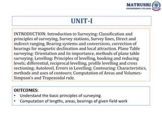 INTRODUCTION: Introduction to Surveying: Classification and
principles of surveying, Survey stations, Survey lines, Direct and
indirect ranging, Bearing systems and conversions, correction of
bearings for magnetic declination and local attraction. Plane Table
surveying: Orientation and its importance, methods of plane table
surveying. Levelling: Principles of levelling, booking and reducing
levels; differential, reciprocal levelling, profile levelling and cross
sectioning; Autolevel, Errors in Levelling; Contouring: Characteristics,
methods and uses of contours; Computation of Areas and Volumes-
Simpson’s and Trapezoidal rule.
UNIT-I
OUTCOMES:
• Understand the basic principles of surveying.
• Computation of lengths, areas, bearings of given field work
MATRUSRI
ENGINEERING COLLEGE
 