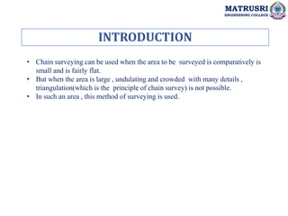 INTRODUCTION
MATRUSRI
ENGINEERING COLLEGE
• Chain surveying can be used when the area to be surveyed is comparatively is
small and is fairly flat.
• But when the area is large , undulating and crowded with many details ,
triangulation(which is the principle of chain survey) is not possible.
• In such an area , this method of surveying is used.
 