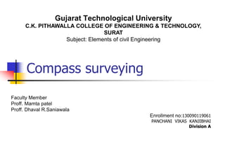 Compass surveying
Faculty Member
Proff. Mamta patel
Proff. Dhaval R.Saniawala
Enrollment no:130090119061
PANCHANI VIKAS KANJIBHAI
Division A
Gujarat Technological University
C.K. PITHAWALLA COLLEGE OF ENGINEERING & TECHNOLOGY,
SURAT
Subject: Elements of civil Engineering
 