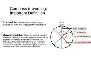 Compass traversing:
Important Definition
• True meridian: Line or plane passing through
geographical north pole and geographical south pole.
• Magnetic meridian: When the magnetic needle is
suspended freely and balanced properly, unaffected by
magnetic substances, it indicates a direction. This
direction is known as magnetic meridian. The angle
between the magnetic meridian and a line is known as
magnetic bearing or simple bearing of the line.
North
pole
True meridian
Magnetic meridian
True bearing
Magnetic bearing
 