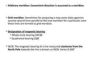 • Arbitrary meridian: Convenient direction is assumed as a meridian.
• Grid meridian: Sometimes for preparing a map some state agencies
assume several lines parallel to the true meridian for a particular zone
these lines are termed as grid meridian.
• Designation of magnetic bearing
• Whole circle bearing (WCB)
• Quadrantal bearing (QB)
• WCB: The magnetic bearing of a line measured clockwise from the
North Pole towards the line is known as WCB. Varies 0-360°
 