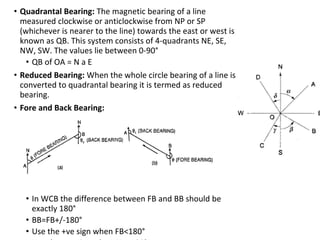 • Quadrantal Bearing: The magnetic bearing of a line
measured clockwise or anticlockwise from NP or SP
(whichever is nearer to the line) towards the east or west is
known as QB. This system consists of 4-quadrants NE, SE,
NW, SW. The values lie between 0-90°
• QB of OA = N a E
• Reduced Bearing: When the whole circle bearing of a line is
converted to quadrantal bearing it is termed as reduced
bearing.
• Fore and Back Bearing:
• In WCB the difference between FB and BB should be
exactly 180°
• BB=FB+/-180°
• Use the +ve sign when FB<180°
 