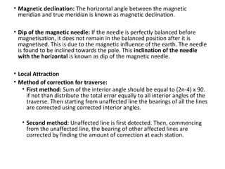 • Magnetic declination: The horizontal angle between the magnetic
meridian and true meridian is known as magnetic declination.
• Dip of the magnetic needle: If the needle is perfectly balanced before
magnetisation, it does not remain in the balanced position after it is
magnetised. This is due to the magnetic influence of the earth. The needle
is found to be inclined towards the pole. This inclination of the needle
with the horizontal is known as dip of the magnetic needle.
• Local Attraction
• Method of correction for traverse:
• First method: Sum of the interior angle should be equal to (2n-4) x 90.
if not than distribute the total error equally to all interior angles of the
traverse. Then starting from unaffected line the bearings of all the lines
are corrected using corrected interior angles.
• Second method: Unaffected line is first detected. Then, commencing
from the unaffected line, the bearing of other affected lines are
corrected by finding the amount of correction at each station.
 