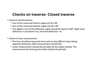 Checks on traverse: Closed traverse
• Check on closed traverse:
• Sum of the measured interior angles (2n-4) x 90°
• Sum of the measured exterior angles (2n+4) x 90 °
• The algebric sum of the deflection angles should be equal to 360°. Right hand
deflection is considered +ve, left hand deflection –ve
• Check on linear measurement
• The lines should be measured once each on two different days (along
opposite directions). Both measurement should tally.
• Linear measurement should also be taken by the stadia method. The
measurement by chaining and stadia method should tally.
 