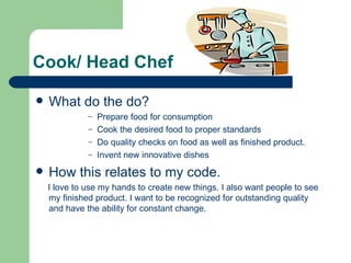 Cook/ Head Chef

   What do the do?
              – Prepare food for consumption
              – Cook the desired food to proper standards
              – Do quality checks on food as well as finished product.
              – Invent new innovative dishes

   How this relates to my code.
    I love to use my hands to create new things. I also want people to see
    my finished product. I want to be recognized for outstanding quality
    and have the ability for constant change.
 