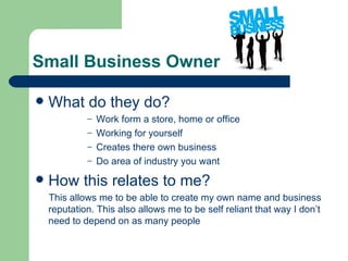 Small Business Owner

   What do they do?
             – Work form a store, home or office
             – Working for yourself
             – Creates there own business
             – Do area of industry you want

   How this relates to me?
    This allows me to be able to create my own name and business
    reputation. This also allows me to be self reliant that way I don’t
    need to depend on as many people
 