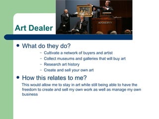 Art Dealer

   What do they do?
              – Cultivate a network of buyers and artist
              – Collect museums and galleries that will buy art
              – Research art history
              – Create and sell your own art

   How this relates to me?
    This would allow me to stay in art while still being able to have the
    freedom to create and sell my own work as well as manage my own
    business
 
