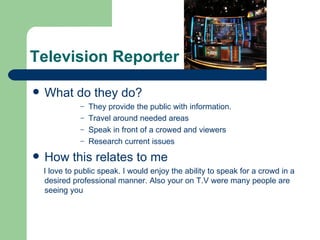 Television Reporter

   What do they do?
               – They provide the public with information.
               – Travel around needed areas
               – Speak in front of a crowed and viewers
               – Research current issues

   How this relates to me
    I love to public speak. I would enjoy the ability to speak for a crowd in a
    desired professional manner. Also your on T.V were many people are
    seeing you
 