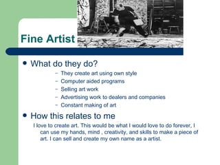 Fine Artist

   What do they do?
             –   They create art using own style
             –   Computer aided programs
             –   Selling art work
             –   Advertising work to dealers and companies
             –   Constant making of art
   How this relates to me
    I love to create art. This would be what I would love to do forever, I
        can use my hands, mind , creativity, and skills to make a piece of
        art. I can sell and create my own name as a artist.
 