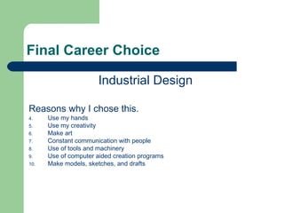 Final Career Choice

                       Industrial Design

Reasons why I chose this.
4.    Use my hands
5.    Use my creativity
6.    Make art
7.    Constant communication with people
8.    Use of tools and machinery
9.    Use of computer aided creation programs
10.   Make models, sketches, and drafts
 