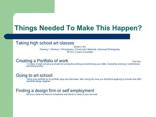 Things Needed To Make This Happen?

Taking high school art classes
                                                      Studio in Art,
                   Drawing 1, Painting 1, Photography, Construction Materials, Advanced Photography
                                               AP Art ( 2 years if possible)



Creating a Portfolio of work                                                                                         Over the
     1-4 years of high school you should be constantly working and perfecting your skills. Constantly working in sketchbooks
     and taking photos.



Going to art school
      Using your portfolio go to portfolio days and interviews. Also during this time you should be applying to schools that offer
     industrial design degrees.



Finding a design firm or self employment
     Get your name out there to companies and clients in need of your services
 