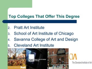 Top Colleges That Offer This Degree

2.   Pratt Art Institute
3.   School of Art Institute of Chicago
4.   Savanna College of Art and Design
5.   Cleveland Art Institute
 