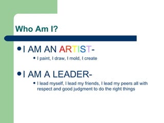 Who Am I?

I   AM AN ARTIST-
         I paint, I draw, I mold, I create


I   AM A LEADER-
         I lead myself, I lead my friends, I lead my peers all with
          respect and good judgment to do the right things
 