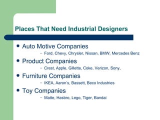 Places That Need Industrial Designers

   Auto Motive Companies
         –   Ford, Chevy, Chrysler, Nissan, BMW, Mercedes Benz
   Product Companies
         –   Crest, Apple, Gillette, Coke, Verizon, Sony,
   Furniture Companies
         –   IKEA, Aaron’s, Bassett, Beco Industries
   Toy Companies
         –   Matte, Hasbro, Lego, Tiger, Bandai
 