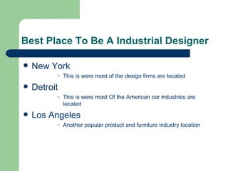Best Place To Be A Industrial Designer

   New York
          –   This is were most of the design firms are located
   Detroit
          –   This is were most Of the American car industries are
              located
   Los Angeles
          –   Another popular product and furniture industry location
 