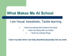 What Makes Me At School

 I am Visual, kinesthetic, Tactile learning
           3.     I learn by seeing what needs to be done
                4.      I learn by doing with my hands
                     5.     I learn by making things


I learn my best when I am fully absorbed physically into my work.
 